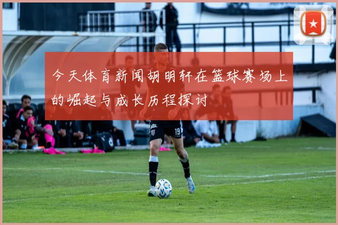 今天体育新闻胡明轩在篮球赛场上的崛起与成长历程探讨