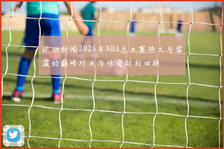 运动新闻2026年NBA总决赛热火与雷霆的巅峰对决与传奇时刻回顾
