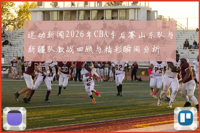 运动新闻2026年CBA季后赛山东队与新疆队激战回顾与精彩瞬间分析