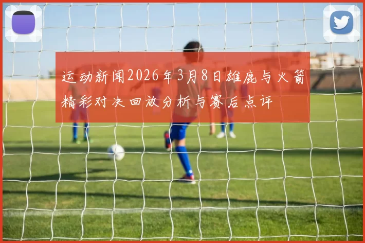 运动新闻2026年3月8日雄鹿与火箭精彩对决回放分析与赛后点评