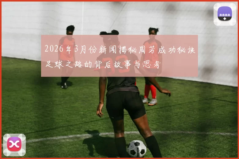 2026年3月份新闻揭秘周芳成功秘诀足球之路的背后故事与思考
