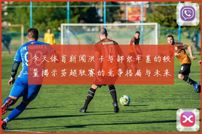 今天体育新闻洪卡与郝尔辛基的较量揭示芬超联赛的竞争格局与未来走势